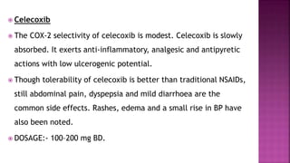  Celecoxib
 The COX-2 selectivity of celecoxib is modest. Celecoxib is slowly
absorbed. It exerts anti-inflammatory, analgesic and antipyretic
actions with low ulcerogenic potential.
 Though tolerability of celecoxib is better than traditional NSAIDs,
still abdominal pain, dyspepsia and mild diarrhoea are the
common side effects. Rashes, edema and a small rise in BP have
also been noted.
 DOSAGE:- 100–200 mg BD.
 