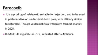 Parecoxib
 It is a prodrug of valdecoxib suitable for injection, and to be used
in postoperative or similar short-term pain, with efficacy similar
to ketorolac. Though valdecoxib was withdrawn from US market
in 2005.
 DOSAGE:-40 mg oral/i.m./i.v., repeated after 6–12 hours.
 