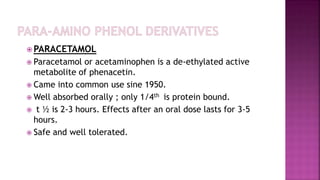  PARACETAMOL
 Paracetamol or acetaminophen is a de-ethylated active
metabolite of phenacetin.
 Came into common use sine 1950.
 Well absorbed orally ; only 1/4th is protein bound.
 t ½ is 2-3 hours. Effects after an oral dose lasts for 3-5
hours.
 Safe and well tolerated.
 