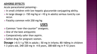 ADVERSE EFFECTS
Acute paracetamol poisoning:-
 In small children with low hepatic glucuronide conjugating ability.
 In large dosage (> 150 mg/kg or >10 g in adults) serious toxicity can
occur.
 Fatality common with 250 mg/kg
USES
 Common “over-the-counter” analgesic.
 One of the best antipyretic
 Comparatively safer than aspirin.
 Safest drug for pregnant women.
Dosage :-0.5–1 g TDS in adults ; 50 mg in infants; 80-160mg in children
1–3 years old, 240-320 mg in 4–8 years, 300-600 mg in 9–12 years
 