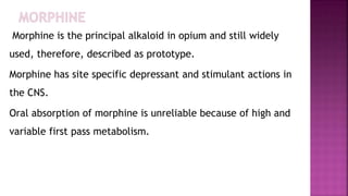 Morphine is the principal alkaloid in opium and still widely
used, therefore, described as prototype.
Morphine has site specific depressant and stimulant actions in
the CNS.
Oral absorption of morphine is unreliable because of high and
variable first pass metabolism.
 