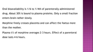 Oral bioavailability is 1/6 to 1/4th of parenterally administered
drug. About 30% is bound to plasma proteins. Only a small fraction
enters brain rather slowly.
Morphine freely crosses placenta and can affect the foetus more
than the mother.
Plasma t½ of morphine averages 2–3 hours. Effect of a parenteral
dose lasts 4–6 hours.
 