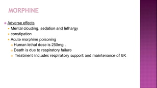  Adverse effects
 Mental clouding, sedation and lethargy
 constipation
 Acute morphine poisoning
 Human lethal dose is 250mg .
 Death is due to respiratory failure
 Treatment includes respiratory support and maintenance of BP.
 