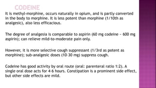 It is methyl-morphine, occurs naturally in opium, and is partly converted
in the body to morphine. It is less potent than morphine (1/10th as
analgesic), also less efficacious.
The degree of analgesia is comparable to aspirin (60 mg codeine ~ 600 mg
aspirin); can relieve mild-to-moderate pain only.
However, it is more selective cough suppressant (1/3rd as potent as
morphine); sub-analgesic doses (10–30 mg) suppress cough.
Codeine has good activity by oral route (oral: parenteral ratio 1:2). A
single oral dose acts for 4–6 hours. Constipation is a prominent side effect,
but other side effects are mild.
 