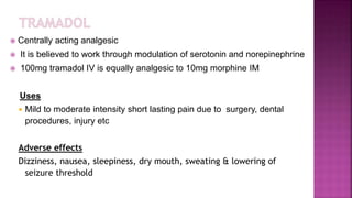 Centrally acting analgesic
 It is believed to work through modulation of serotonin and norepinephrine
 100mg tramadol IV is equally analgesic to 10mg morphine IM
Uses
 Mild to moderate intensity short lasting pain due to surgery, dental
procedures, injury etc
Adverse effects
Dizziness, nausea, sleepiness, dry mouth, sweating & lowering of
seizure threshold
 