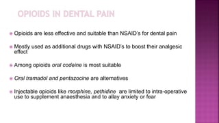  Opioids are less effective and suitable than NSAID’s for dental pain
 Mostly used as additional drugs with NSAID’s to boost their analgesic
effect
 Among opioids oral codeine is most suitable
 Oral tramadol and pentazocine are alternatives
 Injectable opioids like morphine, pethidine are limited to intra-operative
use to supplement anaesthesia and to allay anxiety or fear
 
