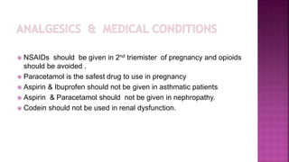  NSAIDs should be given in 2nd triemister of pregnancy and opioids
should be avoided .
 Paracetamol is the safest drug to use in pregnancy
 Aspirin & Ibuprofen should not be given in asthmatic patients
 Aspirin & Paracetamol should not be given in nephropathy.
 Codein should not be used in renal dysfunction.
 