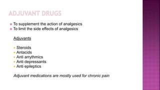  To supplement the action of analgesics
 To limit the side effects of analgesics
Adjuvants
 Steroids
 Antacids
 Anti arrythmics
 Anti depressants
 Anti epileptics
Adjuvant medications are mostly used for chronic pain
 