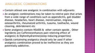  Contain atleast one analgesic in combination with adjuvants
 An analgesic combinations may be taken to releive pain that arises
from a wide range of conditions such as appendicitis, gall bladder
disease, headaches, heart disease, menstruation, migrane,
osteoarthritis, rheumatoid arthritis, tuauma, toothache, wound
cleaning, debridement etc
 Some analgesics contain NSAIDS & other contain opoids . Other
ingridents are Caffeine(enhances pain releiving effect of
analgesic) & Diphenhydramine(sleep-inducing properties)
 Opoids containoing analgesics should only be used if other
analgesics combination proved to be ineffective as they are
potentially addictive.
 