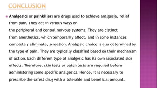  Analgesics or painkillers are drugs used to achieve analgesia, relief
from pain. They act in various ways on
the peripheral and central nervous systems. They are distinct
from anesthetics, which temporarily affect, and in some instances
completely eliminate, sensation. Analgesic choice is also determined by
the type of pain. They are typically classified based on their mechanism
of action. Each different type of analgesic has its own associated side
effects. Therefore, skin tests or patch tests are required before
administering some specific analgesics. Hence, it is necessary to
prescribe the safest drug with a tolerable and beneficial amount.
 