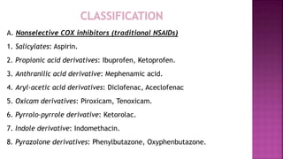 A. Nonselective COX inhibitors (traditional NSAIDs)
1. Salicylates: Aspirin.
2. Propionic acid derivatives: Ibuprofen, Ketoprofen.
3. Anthranilic acid derivative: Mephenamic acid.
4. Aryl-acetic acid derivatives: Diclofenac, Aceclofenac
5. Oxicam derivatives: Piroxicam, Tenoxicam.
6. Pyrrolo-pyrrole derivative: Ketorolac.
7. Indole derivative: Indomethacin.
8. Pyrazolone derivatives: Phenylbutazone, Oxyphenbutazone.
 