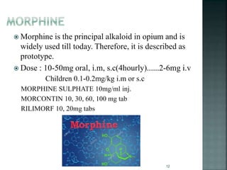  Morphine is the principal alkaloid in opium and is
widely used till today. Therefore, it is described as
prototype.
 Dose : 10-50mg oral, i.m, s.c(4hourly)......2-6mg i.v
Children 0.1-0.2mg/kg i.m or s.c
MORPHINE SULPHATE 10mg/ml inj.
MORCONTIN 10, 30, 60, 100 mg tab
RILIMORF 10, 20mg tabs
12
 