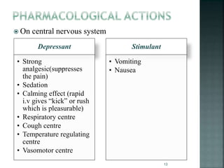  On central nervous system
Depressant
• Strong
analgesic(suppresses
the pain)
• Sedation
• Calming effect (rapid
i.v gives “kick” or rush
which is pleasurable)
• Respiratory centre
• Cough centre
• Temperature regulating
centre
• Vasomotor centre
Stimulant
• Vomiting
• Nausea
13
 