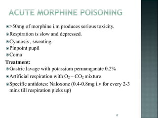 >50mg of morphine i.m produces serious toxicity.
Respiration is slow and depressed.
Cyanosis , sweating.
Pinpoint pupil
Coma
Treatment:
Gastric lavage with potassium permanganate 0.2%
Artificial respiration with O2 – CO2 mixture
Specific antidotes: Naloxone (0.4-0.8mg i.v for every 2-3
mins till respiration picks up)
17
 