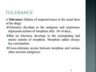  Tolerance: (failure of responsiveness to the usual dose
of the drug)
Tolerance develops to the analgesic and respiratory
depressant actions of morphine after 10-14 days.
But no tolerance develops to the constipating and
miotic actions of morphine. Morphine addict always
has constipation.
Cross-tolerance occurs between morphine and various
other narcotic analgesics.
18
 