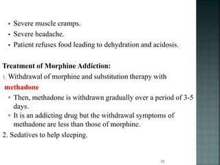  Severe muscle cramps.
 Severe headache.
 Patient refuses food leading to dehydration and acidosis.
Treatment of Morphine Addiction:
1. Withdrawal of morphine and substitution therapy with
methadone
 Then, methadone is withdrawn gradually over a period of 3-5
days.
 It is an addicting drug but the withdrawal symptoms of
methadone are less than those of morphine.
2. Sedatives to help sleeping.
23
 