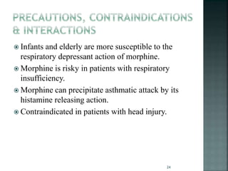  Infants and elderly are more susceptible to the
respiratory depressant action of morphine.
 Morphine is risky in patients with respiratory
insufficiency.
 Morphine can precipitate asthmatic attack by its
histamine releasing action.
 Contraindicated in patients with head injury.
24
 