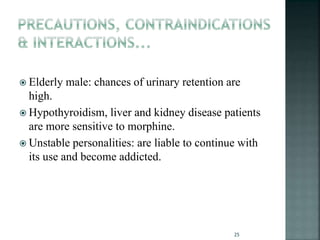  Elderly male: chances of urinary retention are
high.
 Hypothyroidism, liver and kidney disease patients
are more sensitive to morphine.
 Unstable personalities: are liable to continue with
its use and become addicted.
25
 