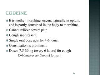  It is methyl-morphine, occurs naturally in opium,
and is partly converted in the body to morphine.
 Cannot relieve severe pain.
 Cough suppressant.
 Single oral dose acts for 4-6hours.
 Constipation is prominent.
 Dose : 7.5-30mg (every 6 hours) for cough
15-60mg (every 6hours) for pain
26
 