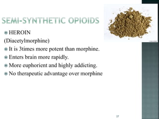  HEROIN
(Diacetylmorphine)
 It is 3times more potent than morphine.
 Enters brain more rapidly.
 More euphorient and highly addicting.
 No therapeutic advantage over morphine
27
 