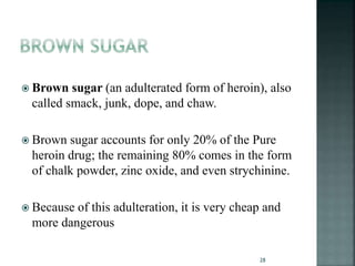  Brown sugar (an adulterated form of heroin), also
called smack, junk, dope, and chaw.
 Brown sugar accounts for only 20% of the Pure
heroin drug; the remaining 80% comes in the form
of chalk powder, zinc oxide, and even strychinine.
 Because of this adulteration, it is very cheap and
more dangerous
28
 