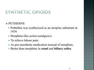  PETHIDINE
 Pethidine was synthesized as an atropine substitute in
1939.
 Morphine-like action (analgesic).
 To relieve labour pain.
 As pre-anesthetic medication instead of morphine.
 Better than morphine in renal and biliary colics.
31
 