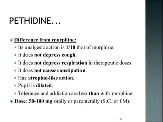 Difference from morphine:
 Its analgesic action is 1/10 that of morphine.
 It does not depress cough.
 It does not depress respiration in therapeutic doses.
 It does not cause constipation.
 Has atropine-like action.
 Pupil is dilated.
 Tolerance and addiction are less than with morphine.
 Dose: 50-100 mg orally or parenterally (S.C. or I.M).
32
 