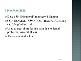  Dose : 50-100mg oral/i.m (every 4-6hours)
 CONTRAMAL,DOMADOL,TRAMAZAC 50mg
cap,50mg/ml inj 1ml
 Used to treat short–lasting pain due to dental
problems, visceral illness.
 Abuse potential is low
35
 