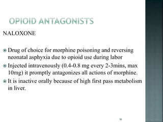 NALOXONE
 Drug of choice for morphine poisoning and reversing
neonatal asphyxia due to opioid use during labor
 Injected intravenously (0.4-0.8 mg every 2-3mins, max
10mg) it promptly antagonizes all actions of morphine.
 It is inactive orally because of high first pass metabolism
in liver.
36
 