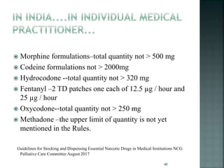  Morphine formulations–total quantity not > 500 mg
 Codeine formulations not > 2000mg
 Hydrocodone -‐total quantity not > 320 mg
 Fentanyl –2 TD patches one each of 12.5 µg / hour and
25 µg / hour
 Oxycodone-‐total quantity not > 250 mg
 Methadone –the upper limit of quantity is not yet
mentioned in the Rules.
Guidelines for Stocking and Dispensing Essential Narcotic Drugs in Medical Institutions NCG
Palliative Care Committee August 2017
40
 