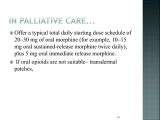  Offer a typical total daily starting dose schedule of
20–30 mg of oral morphine (for example, 10–15
mg oral sustained-release morphine twice daily),
plus 5 mg oral immediate release morphine.
 If oral opioids are not suitable– transdermal
patches,
43
 