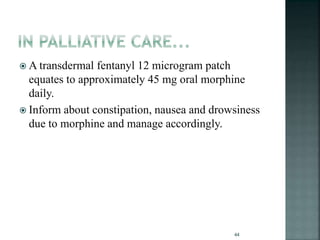  A transdermal fentanyl 12 microgram patch
equates to approximately 45 mg oral morphine
daily.
 Inform about constipation, nausea and drowsiness
due to morphine and manage accordingly.
44
 