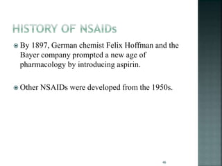  By 1897, German chemist Felix Hoffman and the
Bayer company prompted a new age of
pharmacology by introducing aspirin.
 Other NSAIDs were developed from the 1950s.
46
 