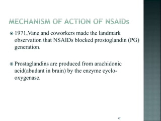 1971,Vane and coworkers made the landmark
observation that NSAIDs blocked prostoglandin (PG)
generation.
 Prostaglandins are produced from arachidonic
acid(abudant in brain) by the enzyme cyclo-
oxygenase.
47
 