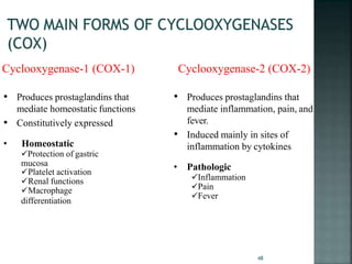 Cyclooxygenase-1 (COX-1) Cyclooxygenase-2 (COX-2)
• Produces prostaglandins that
mediate inflammation, pain, and
fever.
• Induced mainly in sites of
inflammation by cytokines
• Pathologic
Inflammation
Pain
Fever
• Produces prostaglandins that
mediate homeostatic functions
• Constitutively expressed
• Homeostatic
Protection of gastric
mucosa
Platelet activation
Renal functions
Macrophage
differentiation
48
 