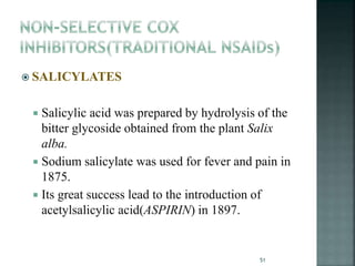  SALICYLATES
 Salicylic acid was prepared by hydrolysis of the
bitter glycoside obtained from the plant Salix
alba.
 Sodium salicylate was used for fever and pain in
1875.
 Its great success lead to the introduction of
acetylsalicylic acid(ASPIRIN) in 1897.
51
 