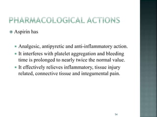  Aspirin has
 Analgesic, antipyretic and anti-inflammatory action.
 It interferes with platelet aggregation and bleeding
time is prolonged to nearly twice the normal value.
 It effectively relieves inflammatory, tissue injury
related, connective tissue and integumental pain.
54
 