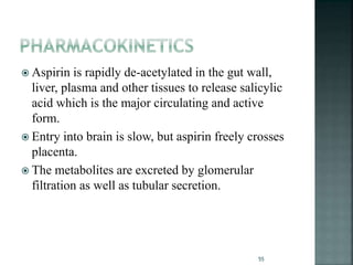  Aspirin is rapidly de-acetylated in the gut wall,
liver, plasma and other tissues to release salicylic
acid which is the major circulating and active
form.
 Entry into brain is slow, but aspirin freely crosses
placenta.
 The metabolites are excreted by glomerular
filtration as well as tubular secretion.
55
 