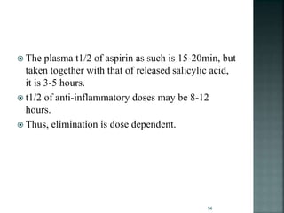  The plasma t1/2 of aspirin as such is 15-20min, but
taken together with that of released salicylic acid,
it is 3-5 hours.
 t1/2 of anti-inflammatory doses may be 8-12
hours.
 Thus, elimination is dose dependent.
56
 