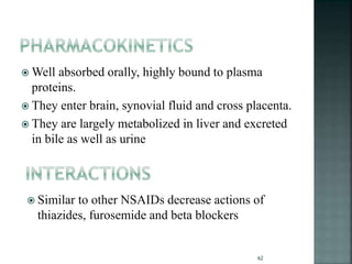  Well absorbed orally, highly bound to plasma
proteins.
 They enter brain, synovial fluid and cross placenta.
 They are largely metabolized in liver and excreted
in bile as well as urine
 Similar to other NSAIDs decrease actions of
thiazides, furosemide and beta blockers
62
 