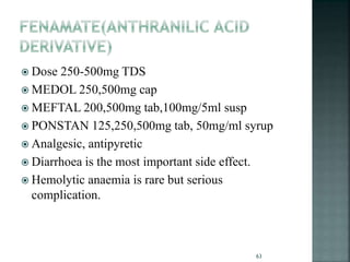  Dose 250-500mg TDS
 MEDOL 250,500mg cap
 MEFTAL 200,500mg tab,100mg/5ml susp
 PONSTAN 125,250,500mg tab, 50mg/ml syrup
 Analgesic, antipyretic
 Diarrhoea is the most important side effect.
 Hemolytic anaemia is rare but serious
complication.
63
 
