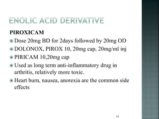 PIROXICAM
 Dose 20mg BD for 2days followed by 20mg OD
 DOLONOX, PIROX 10, 20mg cap, 20mg/ml inj
 PIRICAM 10,20mg cap
 Used as long term anti-inflammatory drug in
arthritis, relatively more toxic.
 Heart burn, nausea, anorexia are the common side
effects
64
 