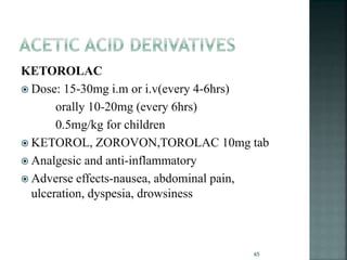 KETOROLAC
 Dose: 15-30mg i.m or i.v(every 4-6hrs)
orally 10-20mg (every 6hrs)
0.5mg/kg for children
 KETOROL, ZOROVON,TOROLAC 10mg tab
 Analgesic and anti-inflammatory
 Adverse effects-nausea, abdominal pain,
ulceration, dyspesia, drowsiness
65
 