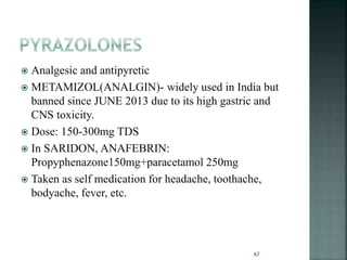  Analgesic and antipyretic
 METAMIZOL(ANALGIN)- widely used in India but
banned since JUNE 2013 due to its high gastric and
CNS toxicity.
 Dose: 150-300mg TDS
 In SARIDON, ANAFEBRIN:
Propyphenazone150mg+paracetamol 250mg
 Taken as self medication for headache, toothache,
bodyache, fever, etc.
67
 