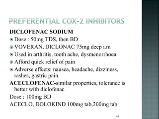 DICLOFENAC SODIUM
 Dose : 50mg TDS, then BD
 VOVERAN, DICLONAC 75mg deep i.m
 Used in arthritis, tooth ache, dysmenorrhoea
 Afford quick relief of pain
 Adverse effects: nausea, headache, dizziness,
rashes, gastric pain.
ACECLOFENAC-similar properties, tolerance is
better with diclofenac
Dose : 100mg BD
ACECLO, DOLOKIND 100mg tab,200mg tab
68
 