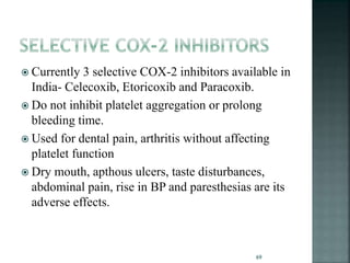  Currently 3 selective COX-2 inhibitors available in
India- Celecoxib, Etoricoxib and Paracoxib.
 Do not inhibit platelet aggregation or prolong
bleeding time.
 Used for dental pain, arthritis without affecting
platelet function
 Dry mouth, apthous ulcers, taste disturbances,
abdominal pain, rise in BP and paresthesias are its
adverse effects.
69
 