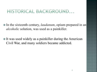  In the sixteenth century, laudanum, opium prepared in an
alcoholic solution, was used as a painkiller.
 It was used widely as a painkiller during the American
Civil War, and many soldiers became addicted.
7
 