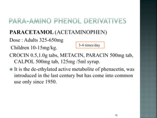 PARACETAMOL (ACETAMINOPHEN)
Dose : Adults 325-650mg
Children 10-15mg/kg.
CROCIN 0.5,1.0g tabs, METACIN, PARACIN 500mg tab,
CALPOL 500mg tab, 125mg /5ml syrup.
 It is the de-ethylated active metabolite of phenacetin, was
introduced in the last century but has come into common
use only since 1950.
70
3-4 times/day
 