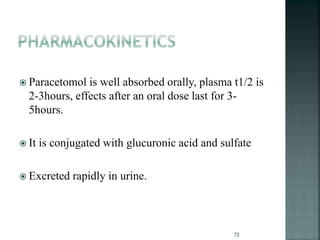  Paracetomol is well absorbed orally, plasma t1/2 is
2-3hours, effects after an oral dose last for 3-
5hours.
 It is conjugated with glucuronic acid and sulfate
 Excreted rapidly in urine.
72
 