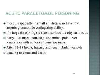  It occurs specially in small children who have low
hepatic glucuronide conjugating ability.
 If a large dose(>10g) is taken, serious toxicity can occur.
 Early----Nausea, vomiting, abdominal pain, liver
tenderness with no loss of consciousness.
 After 12-18 hours, hepatic and renal tubular necrosis
 Leading to coma and death.
73
 